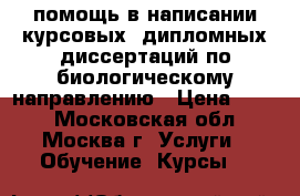 помощь в написании курсовых, дипломных,диссертаций по биологическому направлению › Цена ­ 300 - Московская обл., Москва г. Услуги » Обучение. Курсы   